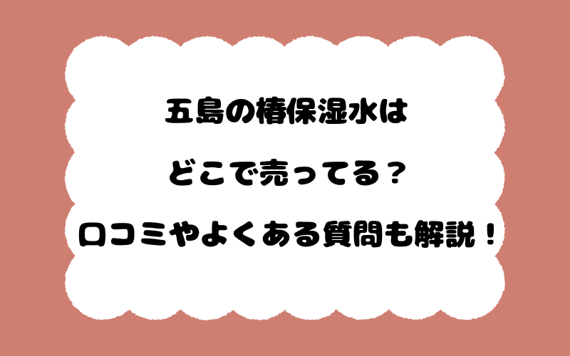 五島の椿保湿水はどこで売ってる？口コミやよくある質問も解説！